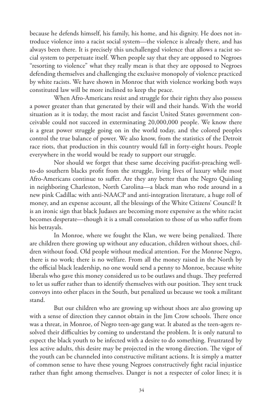 because he defends himsel, his family his home, and his dignity. He does not in- toduce violence into a racist social system—the violence is already there, and has always been there. It precisely dhis unchallenged violence that allows a acist so- cial system to perpetuate itslf. When people say that they are opposed to Negroes “resorting to violence” what they really mean is that tey are opposed to Negroes defending themselves and challenging the exclusive monopoly of violence practiced by white racits. We have shown in Montoe that with violence working both ways constituted law will be more inclined to keep the peace. ‘When Afro-Americans resist and struggle for thei rights they also possess a power greater than that generated by their will and their hands. With the world sivuation as it is today, the most racist and fascist United States government con- ceivable could o suceeed in exterminating 20,000,000 people. We know there is a great power struggle going on in the world today, and the colored peoples control the true balance of power. We also know, from the satstcs of the Detroit race siots, that production in this country would fal in forty-cight hours. People everywhere in the world would be ready to support our struggle Nor should we forget that these same deceiving pacifist-preaching well- to-do southern blacks profic from the struggle, living lives of huxury whill most Afto-Americans continue to suffer. Are they any beuter than the Negro Quisling in neighboring Charleston, North Carolina—a black man who rode around in 2 nenw pink Cadillac with anti-NAACP and anti-integration literature, a huge roll of money; and an expense account, all the blessings of the White Citizens’ Council I sign that black Judases are becoming more expensive as the white racist becomes desperate—chough it is a smal consolation 1o those of us who suffer from his betrayals In Monroe, where we fought the Klan, we were being penalized. There are chidren there growing up without any education, children without shoes, chil- dren without food. Old people without medical attention. For the Monroe Negro, there is no works there is no welfare. From all the money raised in the Nordh by the offcal black eadership, no one would send a penny to Monroe, because white liberals who gave this money considered us o be outlaws and thugs. They preferted 1o let us sufer rather than to dentify themselves with our position. They sent truck convoys into other places in the South, but penalized us because we took a militant stand. But our children who are growing up without shoes are also growing up with a sense of direction they cannot obtin in the Jim Crow schools. There once was a threar, in Monroe, of Negro teen-age gang war. It bated as the teen-agers re- solved their difficulties by coming to understand the problem. It is only natural to expect the black youth to be infected with a desire to do something, Frusuated by s acive adules, his desiee may be projected in the wrong direction. The vigor of the youth can be channeled into constructive militant actions. It s simply a matter of common sense to have these young Negroes constructively fight racial injustice rather than fight among themselves. Danger is nor a respecter of color lines; it s 4